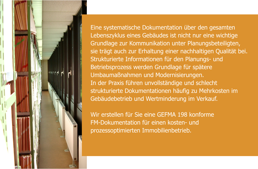 Eine systematische Dokumentation über den gesamten Lebenszyklus eines Gebäudes ist nicht nur eine wichtige Grundlage zur Kommunikation unter Planungsbeteiligten, sie trägt auch zur Erhaltung einer nachhaltigen Qualität bei. Strukturierte Informationen für den Planungs- und Betriebsprozess werden Grundlage für spätere Umbaumaßnahmen und Modernisierungen. In der Praxis führen unvollständige und schlecht strukturierte Dokumentationen häufig zu Mehrkosten im Gebäudebetrieb und Wertminderung im Verkauf.   Wir erstellen für Sie eine GEFMA 198 konforme   FM-Dokumentation für einen kosten- und prozessoptimierten Immobilienbetrieb.